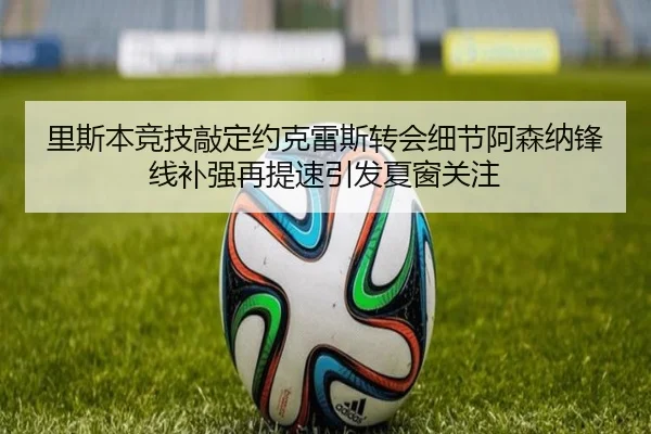 里斯本竞技敲定约克雷斯转会细节阿森纳锋线补强再提速引发夏窗关注