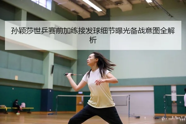 孙颖莎世乒赛前加练接发球细节曝光备战意图全解析