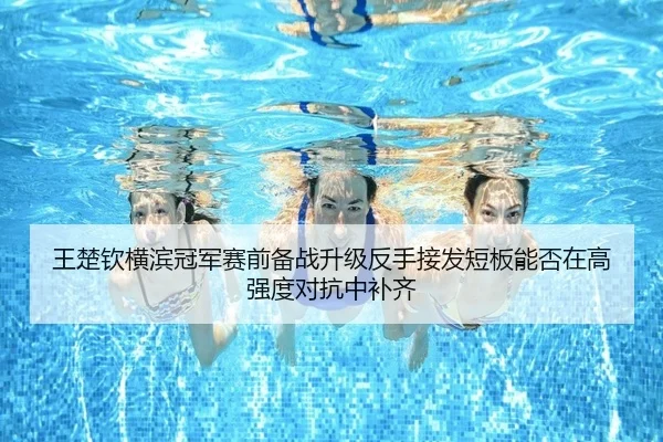 王楚钦横滨冠军赛前备战升级反手接发短板能否在高强度对抗中补齐